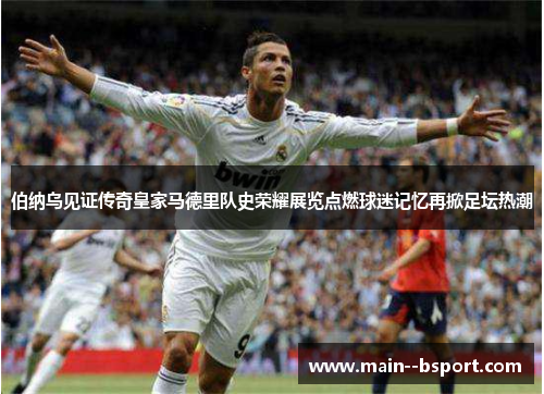 伯纳乌见证传奇皇家马德里队史荣耀展览点燃球迷记忆再掀足坛热潮