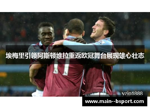 埃梅里引领阿斯顿维拉重返欧冠舞台展现雄心壮志